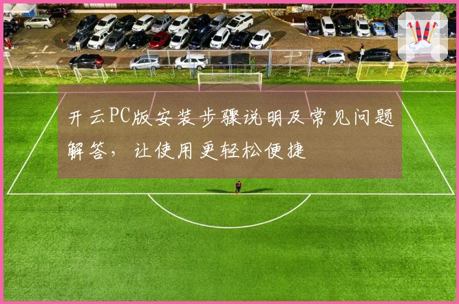 开云PC版安装步骤说明及常见问题解答，让使用更轻松便捷