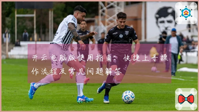开云电脑版使用指南：快捷上手操作流程及常见问题解答