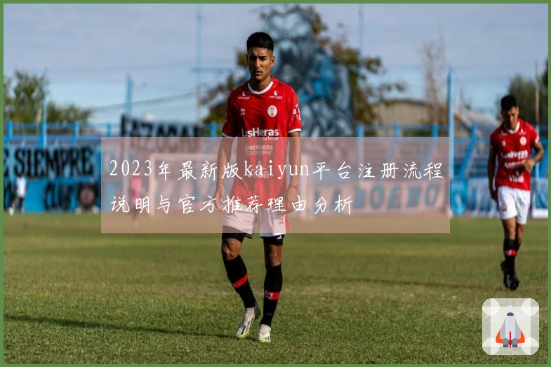 2023年最新版kaiyun平台注册流程说明与官方推荐理由分析